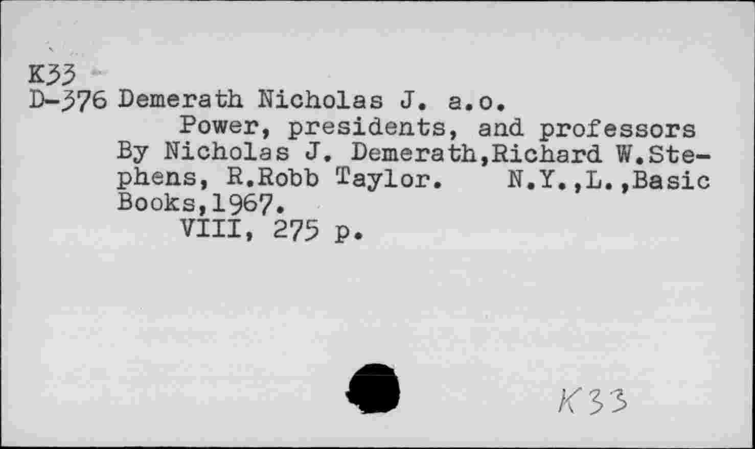 ﻿K53
D-^76 Demerath. Nicholas J. a.o.
Power, presidents, and professors By Nicholas J. Demerath,Richard W.Stephens, R.Robb Taylor.	N.Y.,L.»Basic
Books,1967.
VIII, 275 p.
/C33